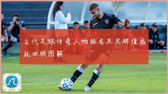 古代足球传奇人物排名及其辉煌成就回顾图解