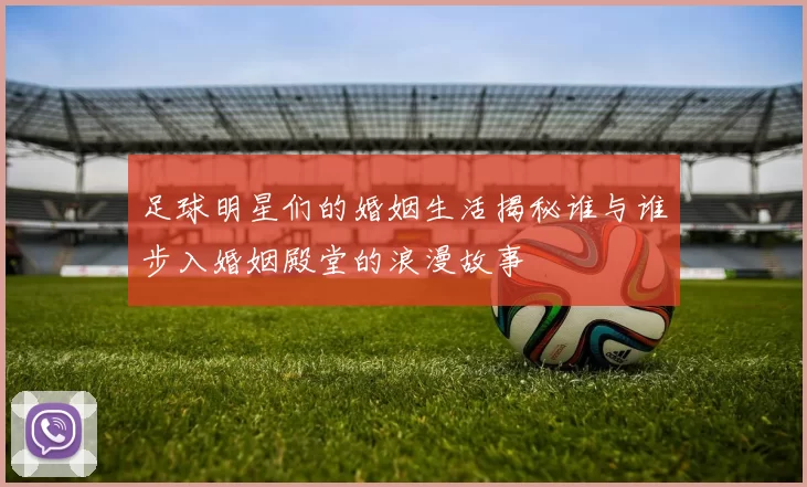 足球明星们的婚姻生活揭秘谁与谁步入婚姻殿堂的浪漫故事