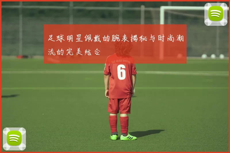 足球明星佩戴的腕表揭秘与时尚潮流的完美结合