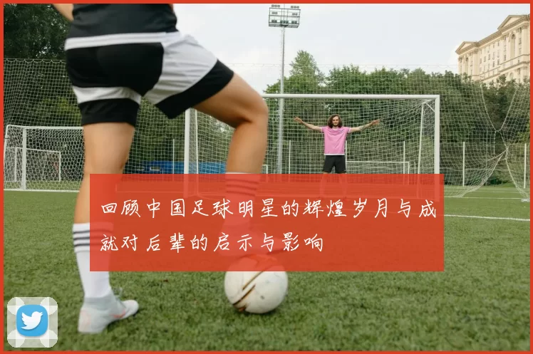 回顾中国足球明星的辉煌岁月与成就对后辈的启示与影响
