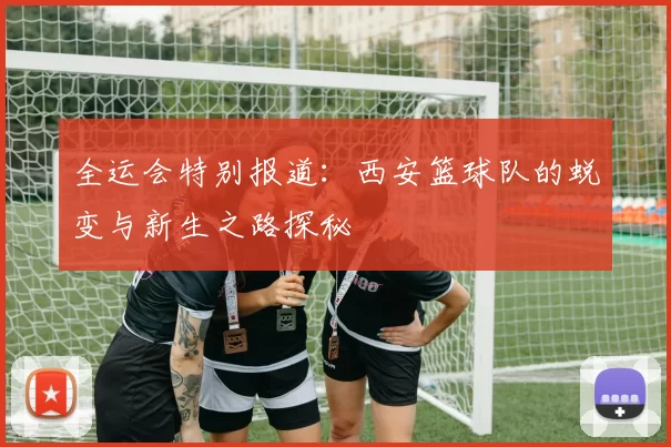 全运会特别报道：西安篮球队的蜕变与新生之路探秘