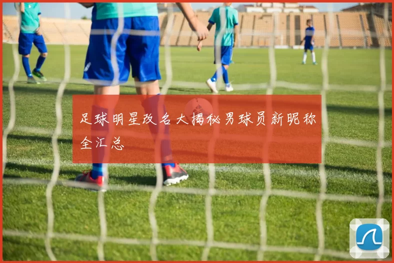 足球明星改名大揭秘男球员新昵称全汇总