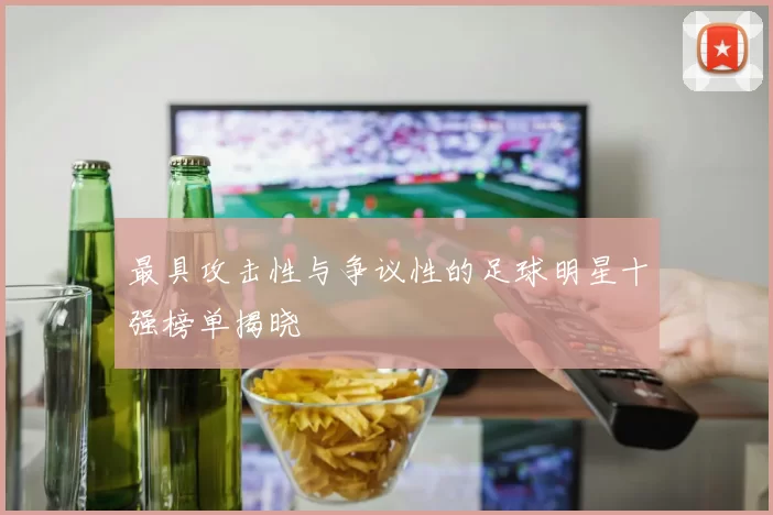 最具攻击性与争议性的足球明星十强榜单揭晓