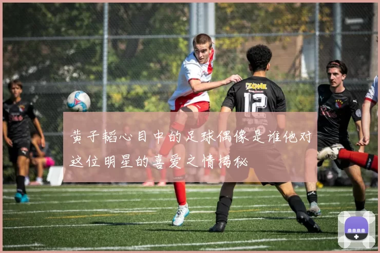 黄子韬心目中的足球偶像是谁他对这位明星的喜爱之情揭秘
