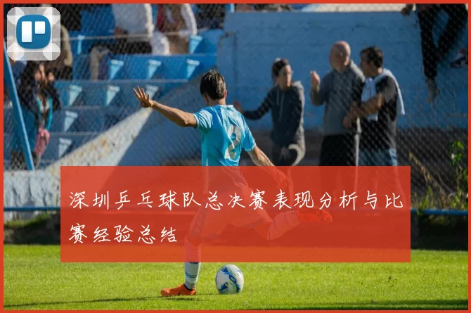 深圳乒乓球队总决赛表现分析与比赛经验总结