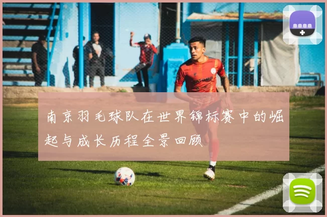 南京羽毛球队在世界锦标赛中的崛起与成长历程全景回顾
