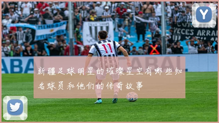 新疆足球明星的璀璨星空有哪些知名球员和他们的传奇故事