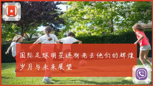 国际足球明星逐渐老去他们的辉煌岁月与未来展望