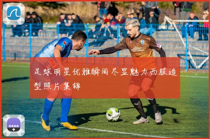 足球明星优雅瞬间尽显魅力西服造型照片集锦