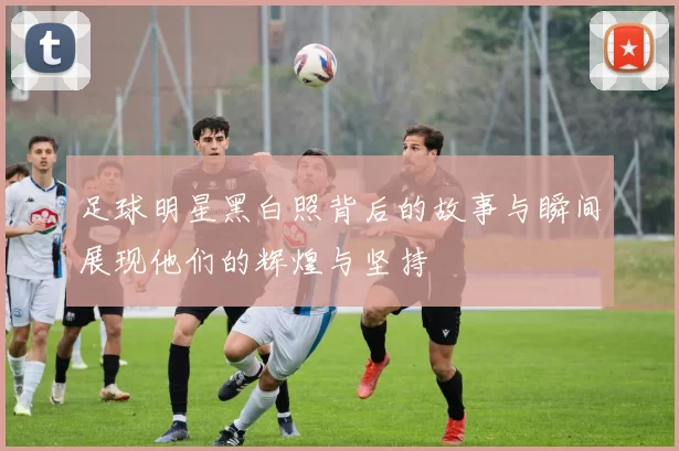 足球明星黑白照背后的故事与瞬间展现他们的辉煌与坚持