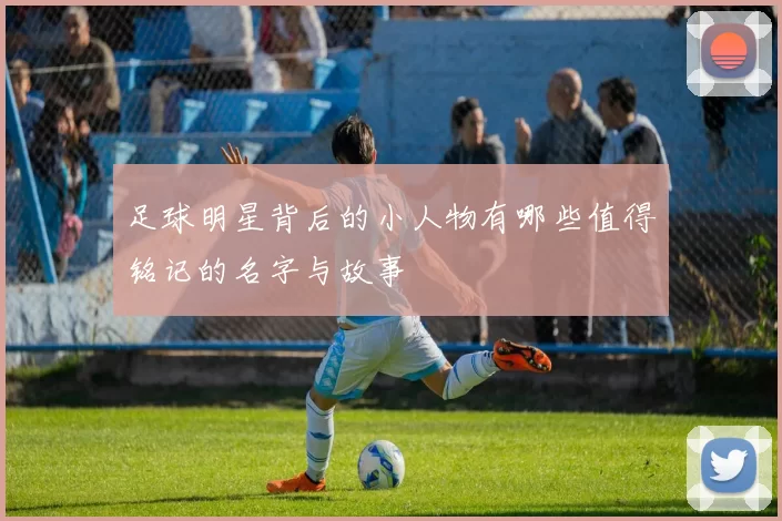 足球明星背后的小人物有哪些值得铭记的名字与故事
