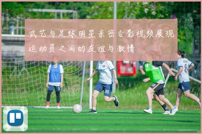 武艺与足球明星亲密合影视频展现运动员之间的友谊与激情