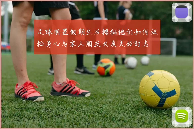 足球明星假期生活揭秘他们如何放松身心与家人朋友共度美好时光