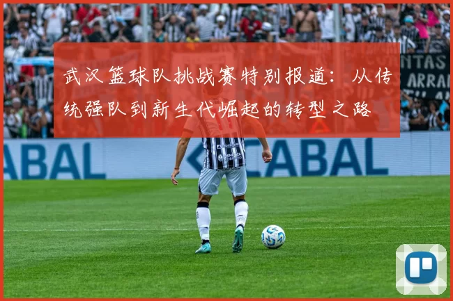 武汉篮球队挑战赛特别报道：从传统强队到新生代崛起的转型之路