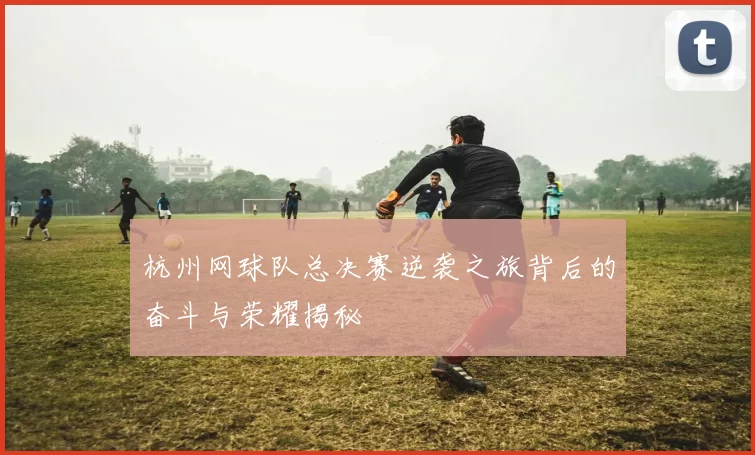 杭州网球队总决赛逆袭之旅背后的奋斗与荣耀揭秘