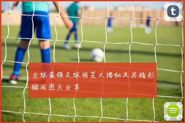 全球最强足球明星大揭秘及其精彩瞬间图片分享