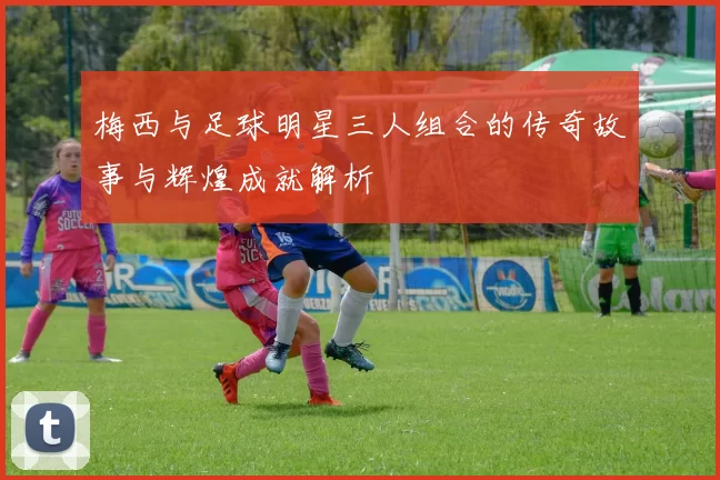 梅西与足球明星三人组合的传奇故事与辉煌成就解析
