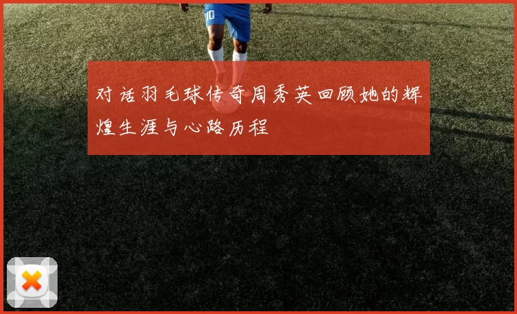 对话羽毛球传奇周秀英回顾她的辉煌生涯与心路历程