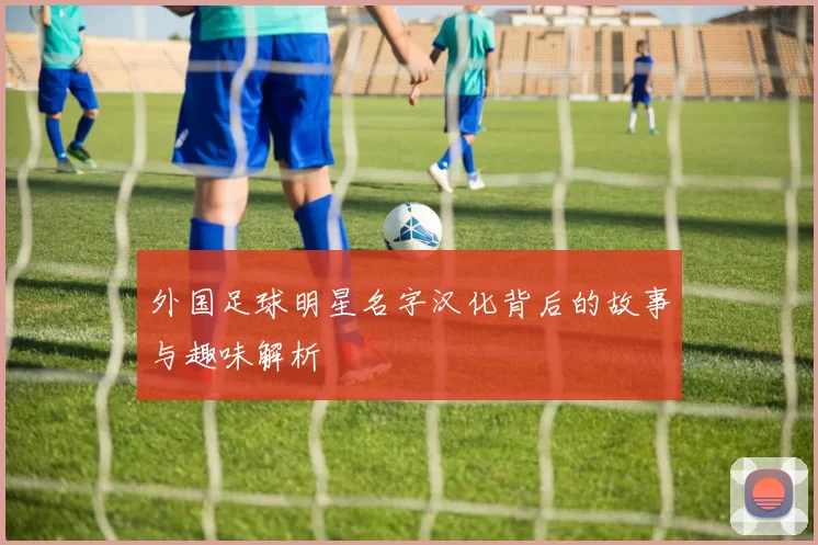 外国足球明星名字汉化背后的故事与趣味解析