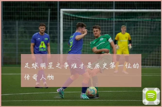 足球明星之争谁才是历史第一位的传奇人物