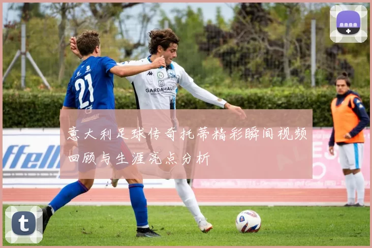意大利足球传奇托蒂精彩瞬间视频回顾与生涯亮点分析