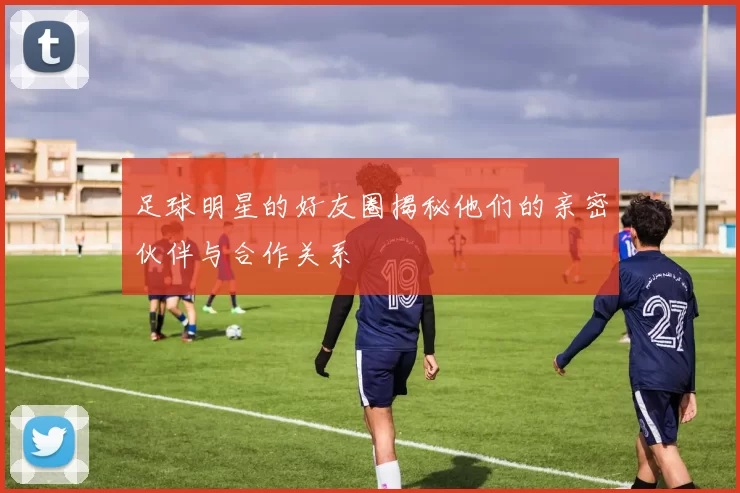 足球明星的好友圈揭秘他们的亲密伙伴与合作关系