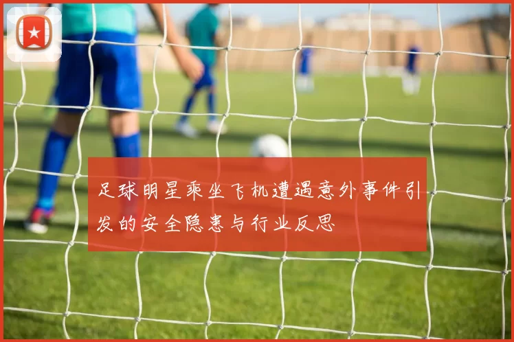 足球明星乘坐飞机遭遇意外事件引发的安全隐患与行业反思