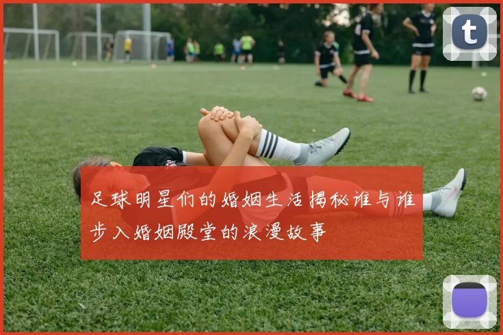足球明星们的婚姻生活揭秘谁与谁步入婚姻殿堂的浪漫故事