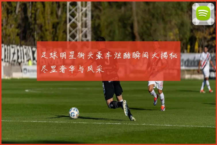 足球明星街头豪车炫酷瞬间大揭秘尽显奢华与风采