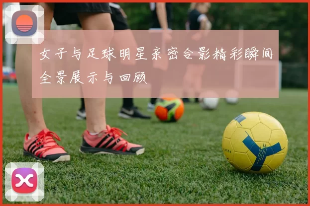 女子与足球明星亲密合影精彩瞬间全景展示与回顾