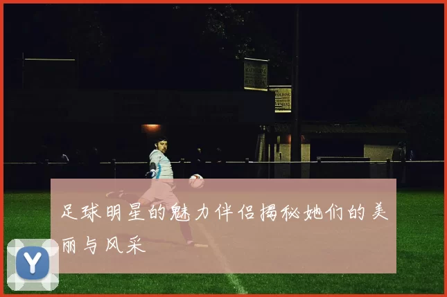 足球明星的魅力伴侣揭秘她们的美丽与风采