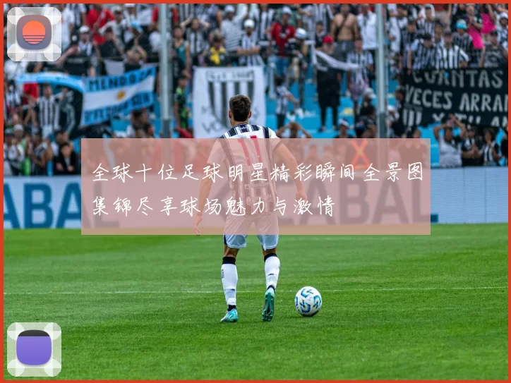 全球十位足球明星精彩瞬间全景图集锦尽享球场魅力与激情
