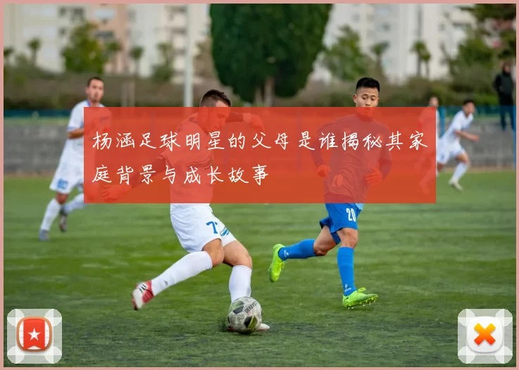 杨涵足球明星的父母是谁揭秘其家庭背景与成长故事