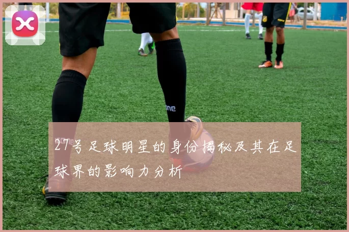 27号足球明星的身份揭秘及其在足球界的影响力分析