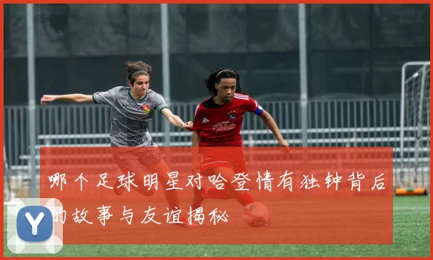 哪个足球明星对哈登情有独钟背后的故事与友谊揭秘