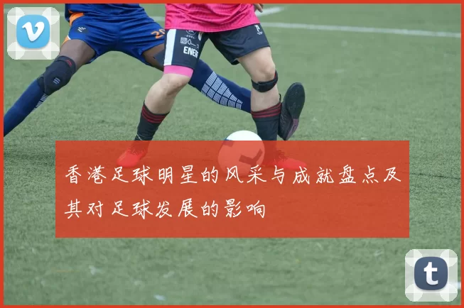香港足球明星的风采与成就盘点及其对足球发展的影响