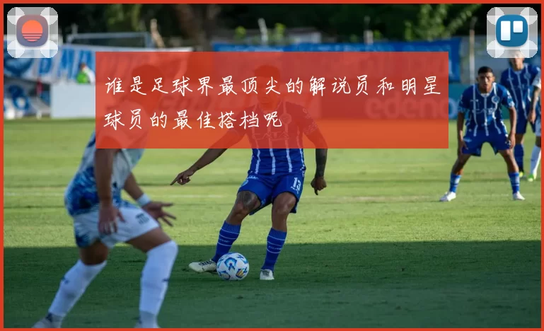 谁是足球界最顶尖的解说员和明星球员的最佳搭档呢