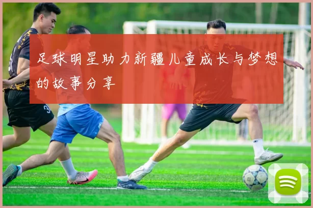足球明星助力新疆儿童成长与梦想的故事分享