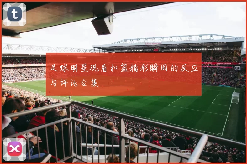 足球明星观看扣篮精彩瞬间的反应与评论合集