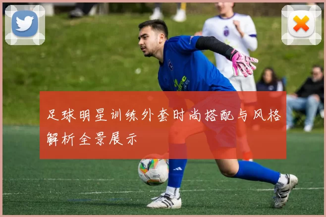 足球明星训练外套时尚搭配与风格解析全景展示