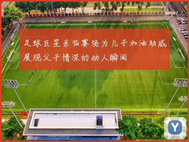 足球巨星亲临赛场为儿子加油助威展现父子情深的动人瞬间