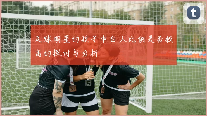 足球明星的孩子中白人比例是否较高的探讨与分析