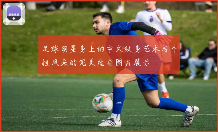 足球明星身上的中文纹身艺术与个性风采的完美结合图片展示