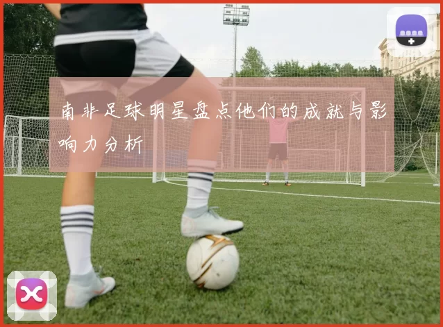 南非足球明星盘点他们的成就与影响力分析