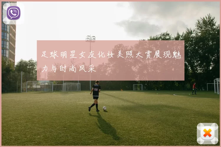 足球明星女友化妆美照大赏展现魅力与时尚风采