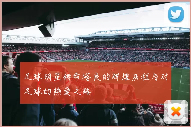 足球明星姆希塔良的辉煌历程与对足球的热爱之路