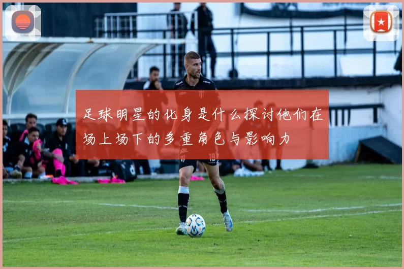 足球明星的化身是什么探讨他们在场上场下的多重角色与影响力