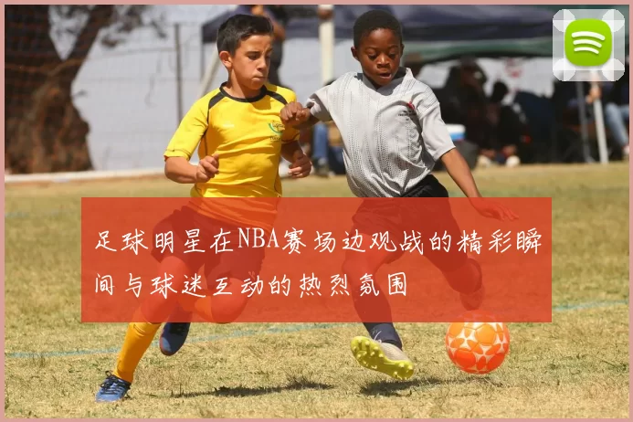 足球明星在NBA赛场边观战的精彩瞬间与球迷互动的热烈氛围