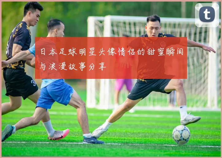 日本足球明星头像情侣的甜蜜瞬间与浪漫故事分享