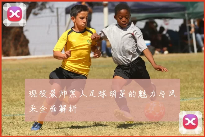 现役最帅黑人足球明星的魅力与风采全面解析